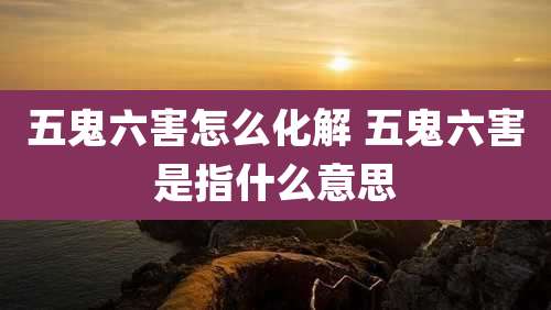 五鬼六害怎么化解 五鬼六害是指什么意思