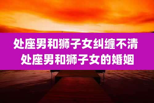 处座男和狮子女纠缠不清 处座男和狮子女的婚姻