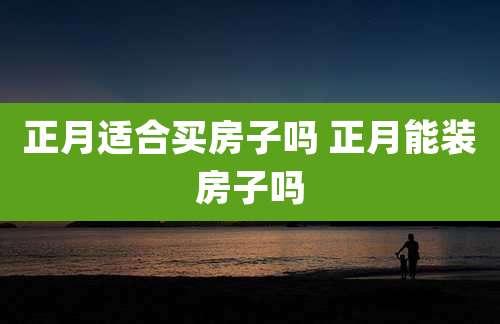 正月适合买房子吗 正月能装房子吗