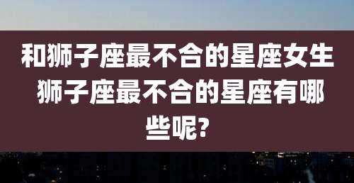 和狮子座最不合的星座女生 狮子座最不合的星座有哪些呢?