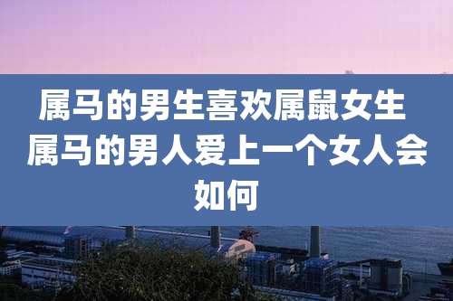 属马的男生喜欢属鼠女生 属马的男人爱上一个女人会如何