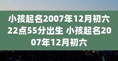 小孩起名2007年12月初六22点55分出生 小孩起名2007年12月初六