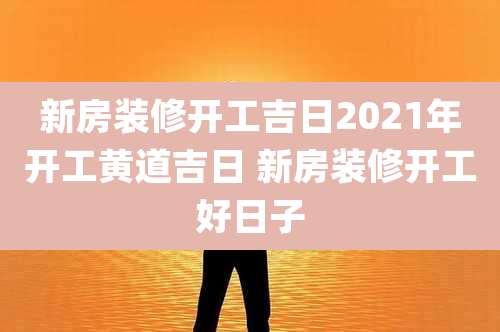 新房装修开工吉日2021年开工黄道吉日 新房装修开工好日子