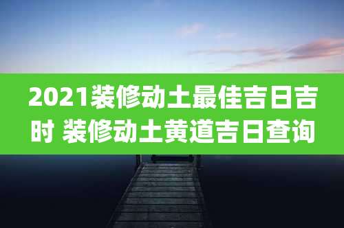 2021装修动土最佳吉日吉时 装修动土黄道吉日查询