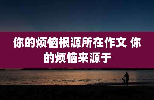 你的烦恼根源所在作文 你的烦恼来源于