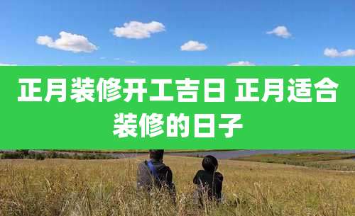 正月装修开工吉日 正月适合装修的日子