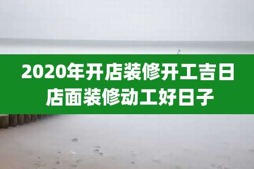 2020年开店装修开工吉日 店面装修动工好日子