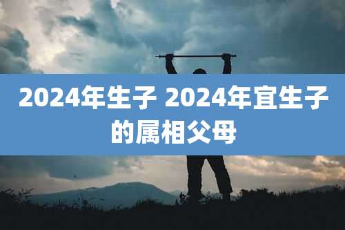 2024年生子 2024年宜生子的属相父母