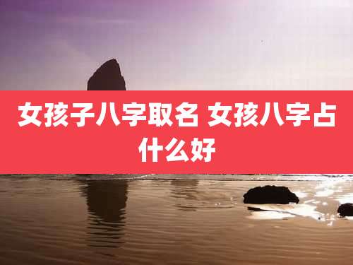 女孩子八字取名 女孩八字占什么好