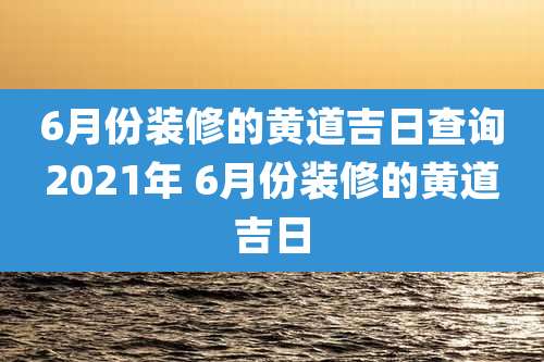 6月份装修的黄道吉日查询2021年 6月份装修的黄道吉日