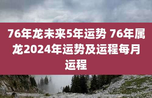 76年龙未来5年运势 76年属龙2024年运势及运程每月运程