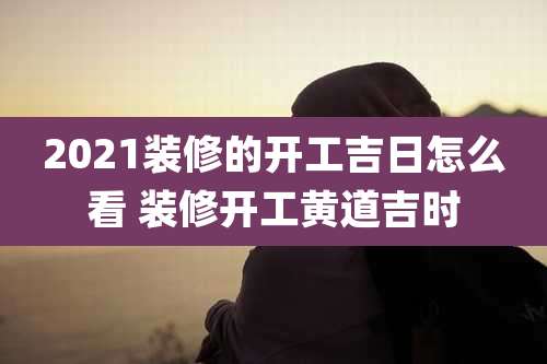 2021装修的开工吉日怎么看 装修开工黄道吉时