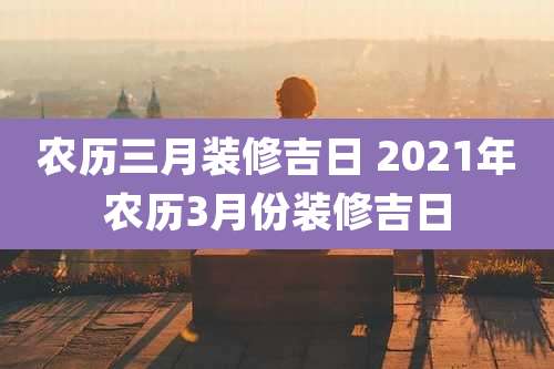 农历三月装修吉日 2021年农历3月份装修吉日