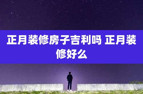 正月装修房子吉利吗 正月装修好么