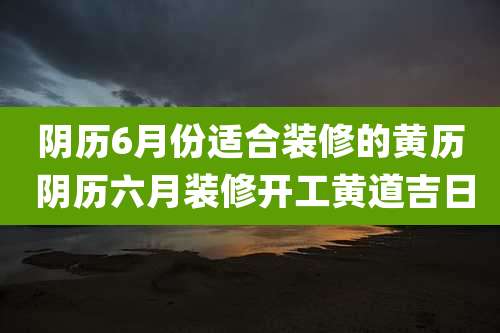 阴历6月份适合装修的黄历 阴历六月装修开工黄道吉日
