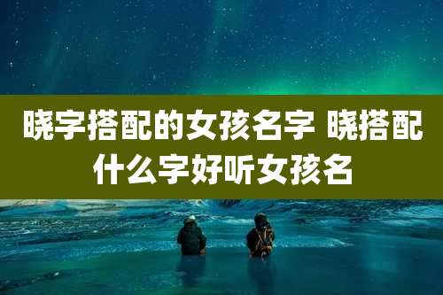 晓字搭配的女孩名字 晓搭配什么字好听女孩名