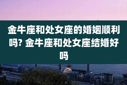 金牛座和处女座的婚姻顺利吗? 金牛座和处女座结婚好吗