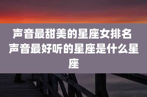 声音最甜美的星座女排名 声音最好听的星座是什么星座