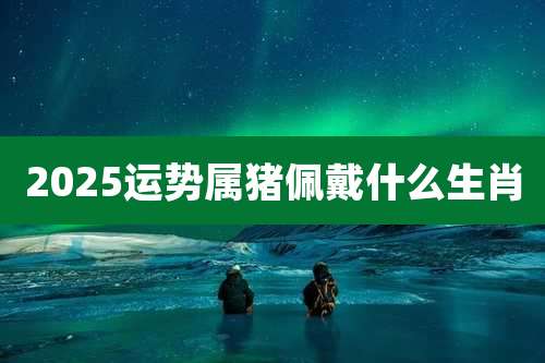 2025运势属猪佩戴什么生肖
