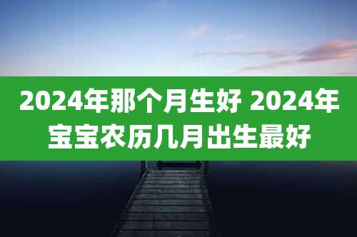 2024年那个月生好 2024年宝宝农历几月出生最好