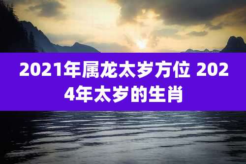2021年属龙太岁方位 2024年太岁的生肖