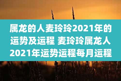 属龙的人麦玲玲2021年的运势及运程 麦玲玲属龙人2021年运势运程每月运程