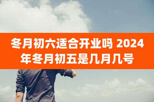 冬月初六适合开业吗 2024年冬月初五是几月几号
