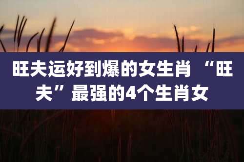 旺夫运好到爆的女生肖 “旺夫”最强的4个生肖女