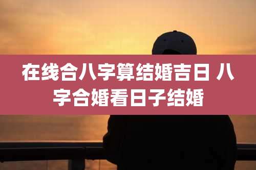 在线合八字算结婚吉日 八字合婚看日子结婚