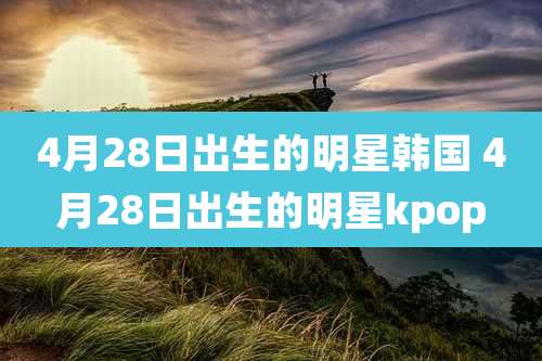 4月28日出生的明星韩国 4月28日出生的明星kpop