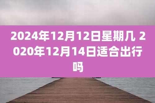 2024年12月12日星期几 2020年12月14日适合出行吗