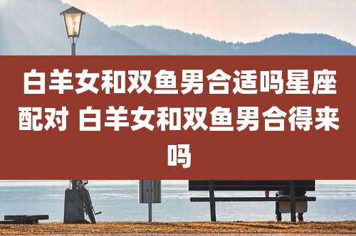 白羊女和双鱼男合适吗星座配对 白羊女和双鱼男合得来吗