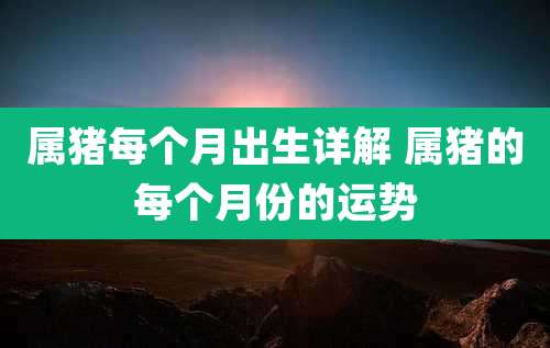 属猪每个月出生详解 属猪的每个月份的运势