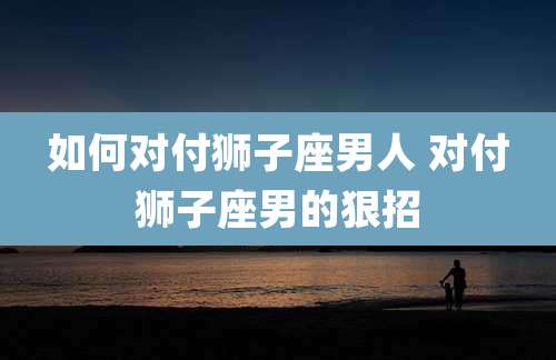 如何对付狮子座男人 对付狮子座男的狠招