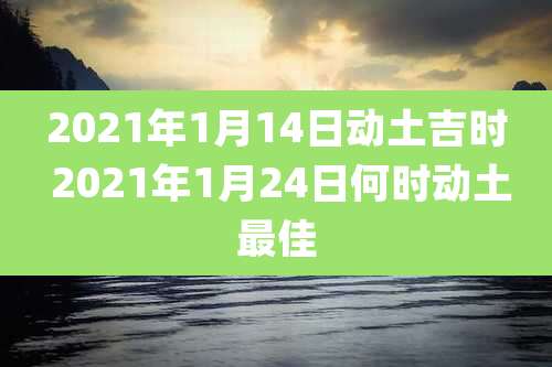 2021年1月14日动土吉时 2021年1月24日何时动土最佳
