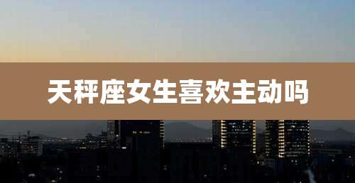 天秤座女生喜欢主动吗