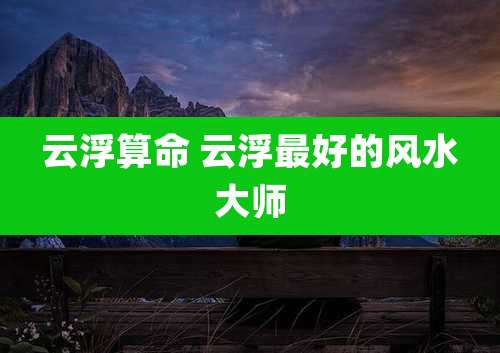 云浮算命 云浮最好的风水大师