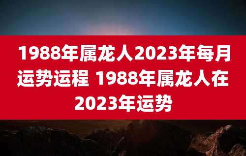 1988年属龙人2023年每月运势运程 1988年属龙人在2023年运势