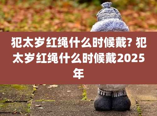 犯太岁红绳什么时候戴? 犯太岁红绳什么时候戴2025年