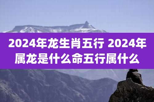 2024年龙生肖五行 2024年属龙是什么命五行属什么