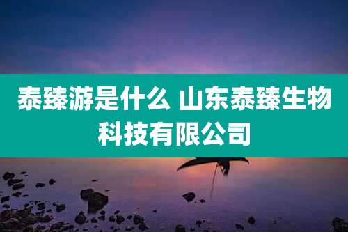 泰臻游是什么 山东泰臻生物科技有限公司