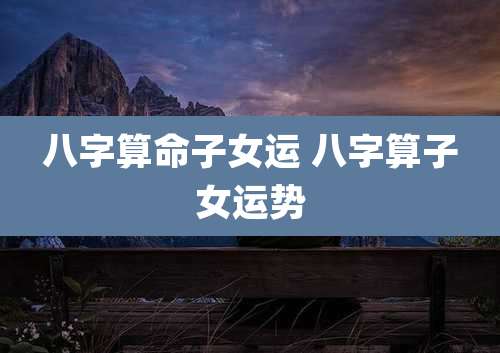 八字算命子女运 八字算子女运势