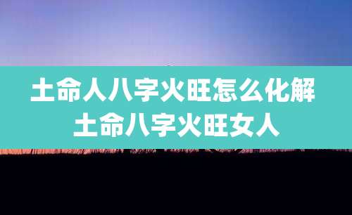 土命人八字火旺怎么化解 土命八字火旺女人