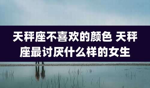 天秤座不喜欢的颜色 天秤座最讨厌什么样的女生