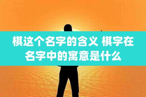 棋这个名字的含义 棋字在名字中的寓意是什么