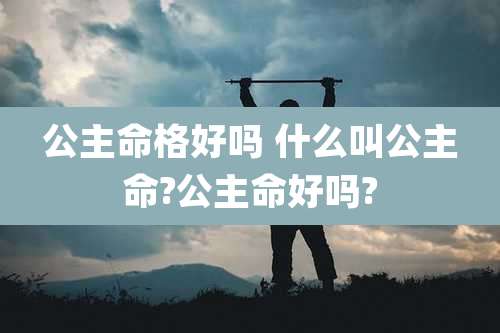 公主命格好吗 什么叫公主命?公主命好吗?