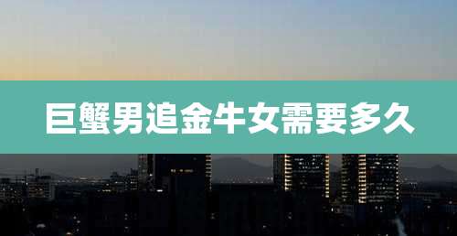 巨蟹男追金牛女需要多久