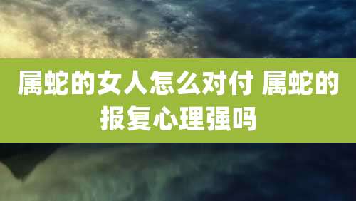 属蛇的女人怎么对付 属蛇的报复心理强吗