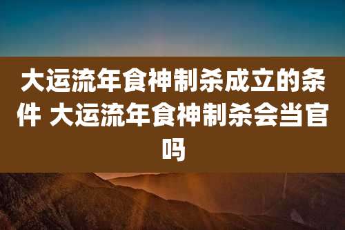 大运流年食神制杀成立的条件 大运流年食神制杀会当官吗