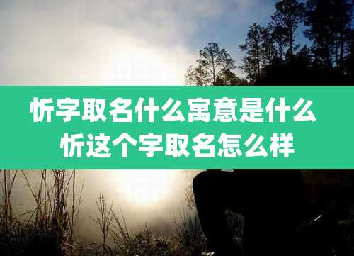 忻字取名什么寓意是什么 忻这个字取名怎么样